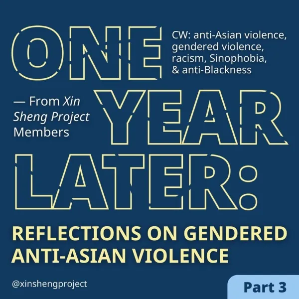 Part three. A deep blue background, like a storm, the yellow text reads, “One Year Later, Reflections on Gendered Anti-Asian Violence, from Xin Sheng Project Members.” Content warning for anti-Asian violence, gendered violence, racism, Sinophobia and anti-Blackness.