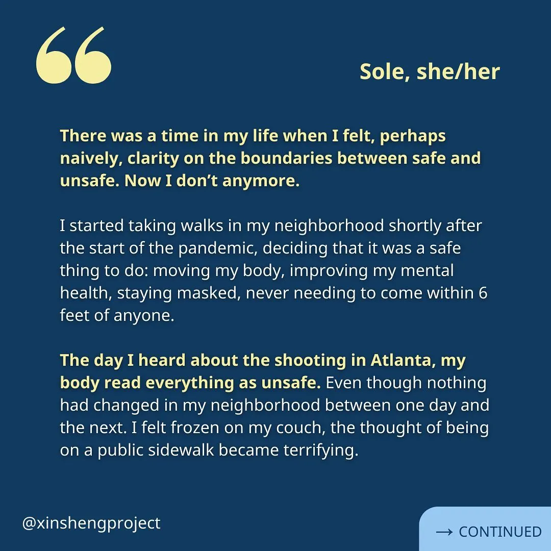 A reflection from Sole. The white text with yellow bolded sentences reads, “There was a time in my life when I felt, perhaps naively, clarity on the boundaries between safe and unsafe. Now I don’t anymore.

I started taking walks in my neighborhood shortly after the start of the pandemic, deciding that it was a safe thing to do: moving my body, improving my mental health, staying masked, never needing to come within 6 feet of anyone.

The day I heard about the shooting in Atlanta, my body read everything as unsafe. Even though nothing had changed in my neighborhood between one day and the next. I felt frozen on my couch, the thought of being on a public sidewalk became terrifying.” Reflection continues on the next slide.