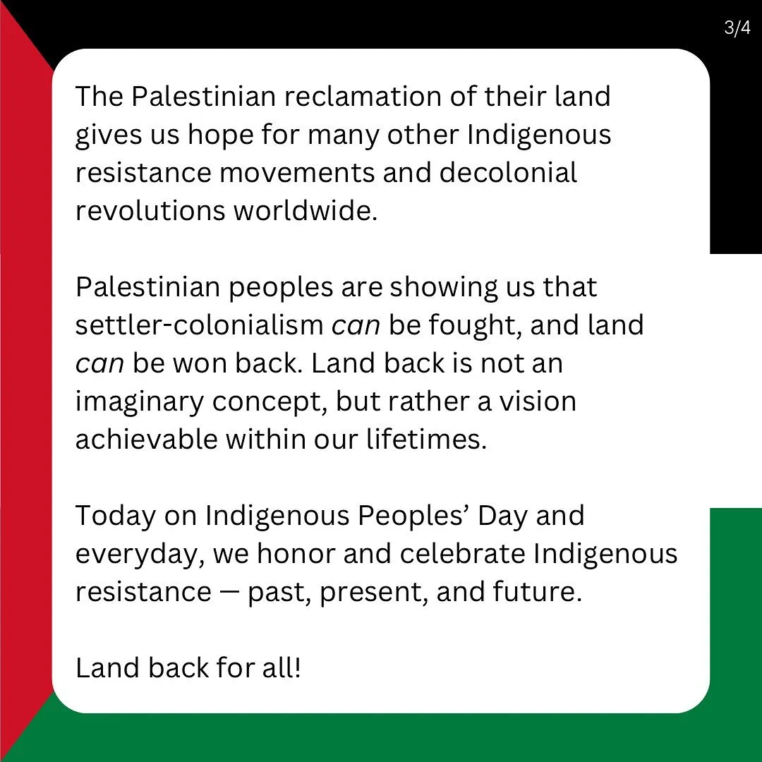 The Palestinian reclamation of their land gives us hope for many other Indigenous resistance movements and decolonial revolutions worldwide.

Palestinian peoples are showing us that settler-colonialism can be fought, and land can be won back. Land back is not an imaginary concept, but rather a vision achievable within our lifetimes.

Today on Indigenous Peoples’ Day and everyday, we honor and celebrate Indigenous resistance — past, present, and future.

Land back for all!
