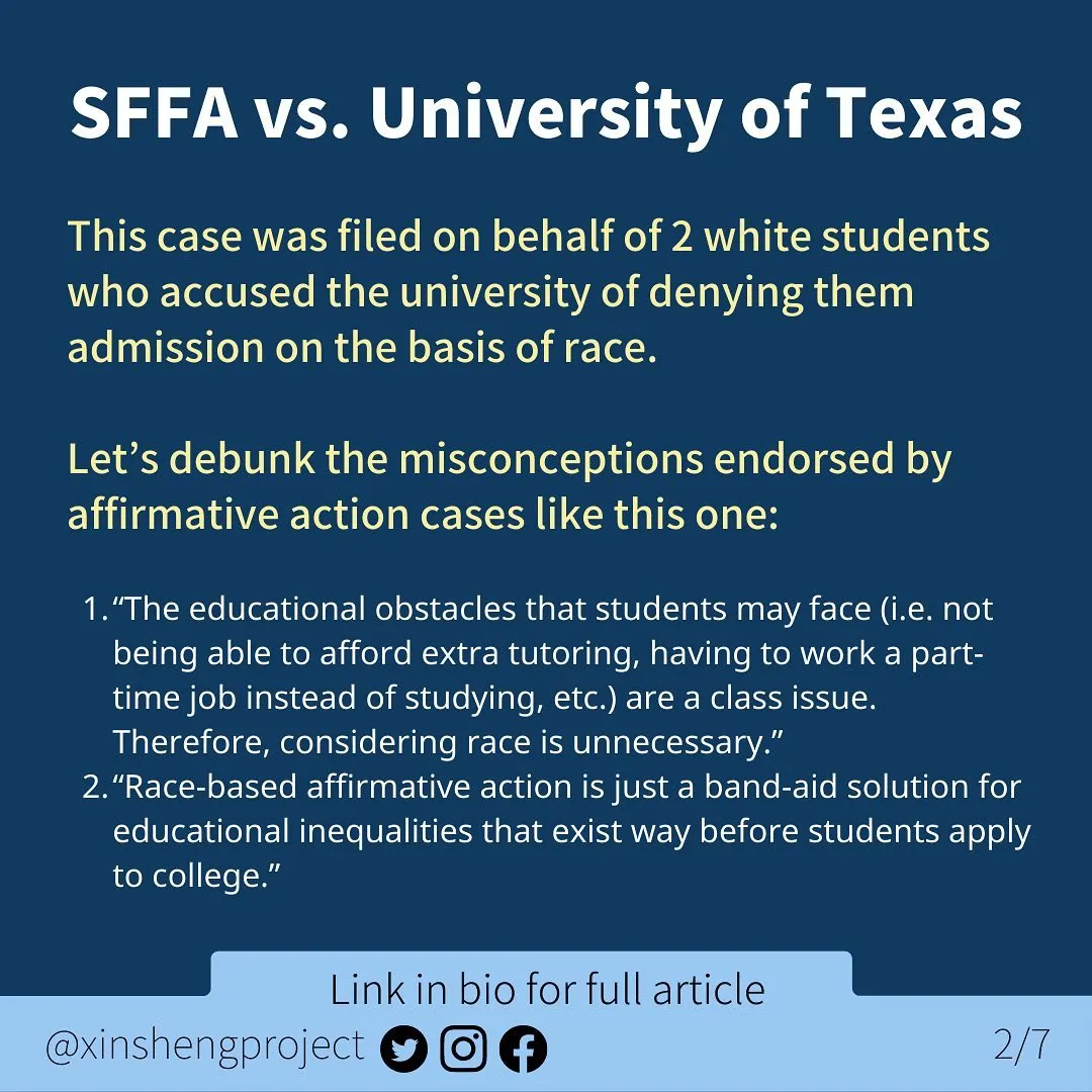Infographic with a dark blue background and a small, lighter blue strip at the bottom of the graphic.

White title text at the top of the graphic states: SFFA v. University of Texas

Yellow and white body text states: This case was filed on behalf of 2 white students who accused the university of denying them admission on the basis of race. 
Let’s debunk the misconceptions endorsed by affirmative action cases like this one:
“The educational obstacles that students may face (i.e. not being able to afford extra tutoring, having to work a part-time job instead of studying, etc.) are a class issue. Therefore, considering race is unnecessary.”
“Race-based affirmative action is just a band-aid solution for educational inequalities that exist way before students apply to college.”

Light blue strip below the text contains Twitter, Instagram, and Facebook icons. Text on light blue states: “link in bio for full article @XinShengProject. ”