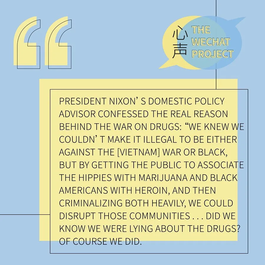 Yellow and blue background with “the wechat project” logo on the upper right corner. Black text stating: President Nixon’s domestic policy advisor confessed the real reason behind the War on Drugs. “We knew we wouldn’t make it illegal to be either against the [Vietnam] War or Black, but by getting the public to associate the hippies with marijuana and Black Americans with her ion, and then criminalizing both heavily, we could disrupt those communities... did we know we were lying about the drugs? Of course we did.”