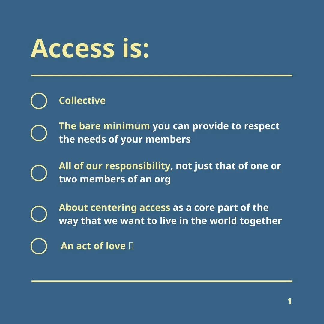 Access: Is collective Is the bare minimum you can provide to respect the needs of your members Is all of our responsibility, not just that of one or two members of an org Is about centering access as a core part of the way that we want to live in the world together Is an act of love