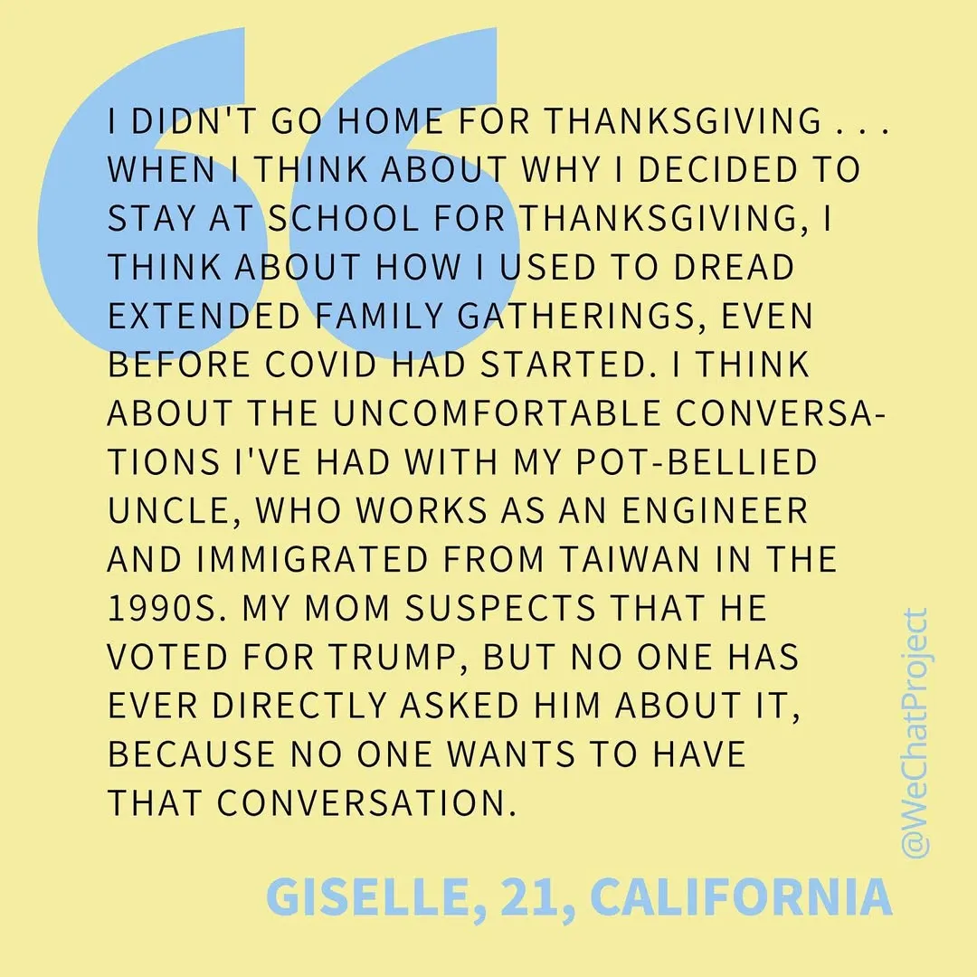 Text on yellow background: “I didn’t go home for Thanksgiving... when I think about why I decided to stay at school for thanksgiving, I think about how I used to dread extended family gatherings, even before COVID had started. I think about the uncomfortable conversations I’ve had with my pot-bellied uncle, who works as an engineer and immigrated from Taiwan in the 1990s. My mom suspects that he voted for Trump, but no one has ever directly asked him about it, because no one wants to have that conversation.” Giselle, 21, California
