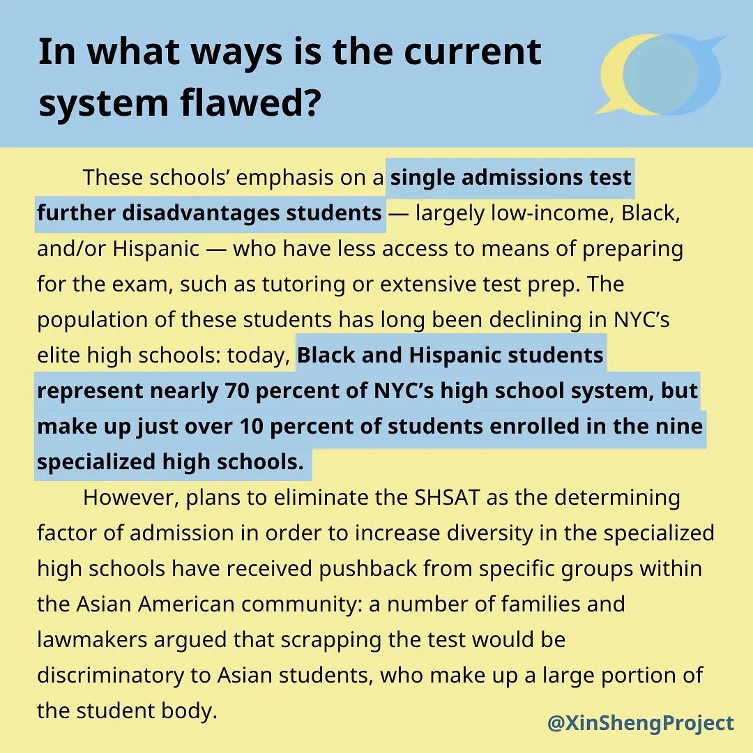 Dark blue title on light blue strip at top of graphic stating: In what ways is the current system flawed?
Black body text on light yellow background with blue highlight stating: These schools’ emphasis on a single admissions test further disadvantages students—largely low-income, Black, and/or Hispanic—who have less access to means of preparing for the exam, such as tutoring or extensive test prep. The population of these students has long been declining in NYC’s elite high schools: today, Black and Hispanic students represent nearly 70 percent of NYC’s high school system, but make up just over 10 percent of students enrolled in the nine specialized high schools. 
However, plans to eliminate the SHSAT as the determining factor of admission in order to increase diversity in the specialized high schools have received pushback from specific groups within the Asian American community: a number of families and lawmakers argued that scrapping the test would be discriminatory to Asian students, who make up a large portion of the student body.