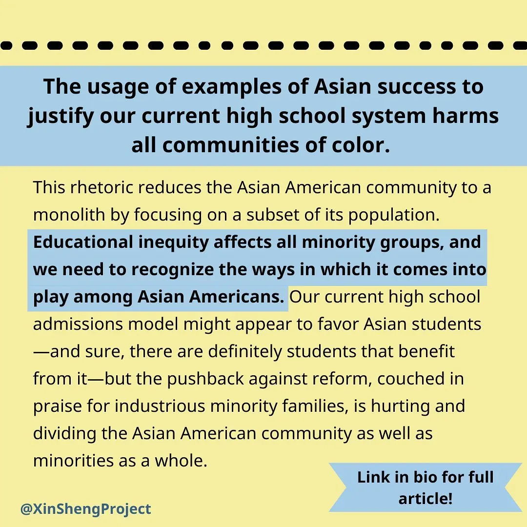 [text] 
The usage of examples of Asian success to justify our current high school system harms all communities of color. This rhetoric reduces the Asian American community to a monolith by focusing on a subset of its population. Educational inequity affects all minority groups, and we need to recognize the ways in which it comes into play among Asian Americans. Our current high school admissions model might appear to favor Asian students—and sure, there are definitely students that benefit from it—but the pushback against reform, couched in praise for industrious minority families, is hurting and dividing the Asian American community as well as minorities as a whole.
image description: black text on light yellow background with blue highlight