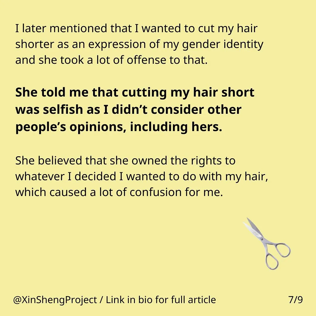 Yellow background with black text, some in bold. Lower right corner has a blue icon of a pair of scissors. 

Text states: I later mentioned that I wanted to cut my hair shorter as an expression of my gender identity and she took a lot of offense to that. She told me that cutting my hair short was selfish as I didn’t consider other people’s opinions, including hers. She believed that she owned the rights to whatever I decided I wanted to do with my hair, which caused a lot of confusion for me.