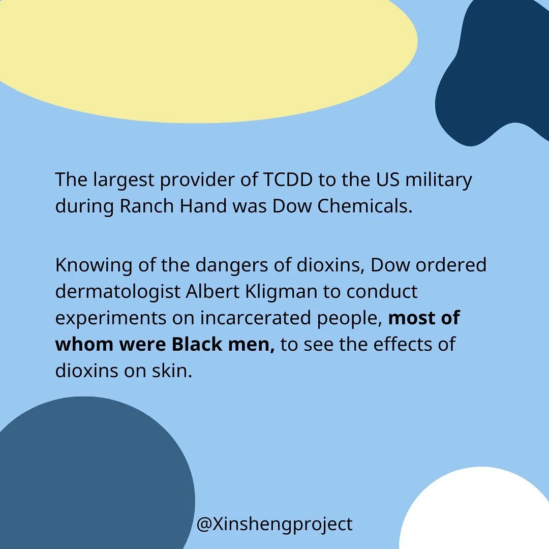 The largest provider of TCDD to the US military during Ranch Hand was Dow Chemicals.

Knowing of the dangers of dioxins, Dow ordered dermatologist Albert Kligman to conduct experiments on incarcerated people, most of whom were Black men, to see the effects of dioxins on skin.