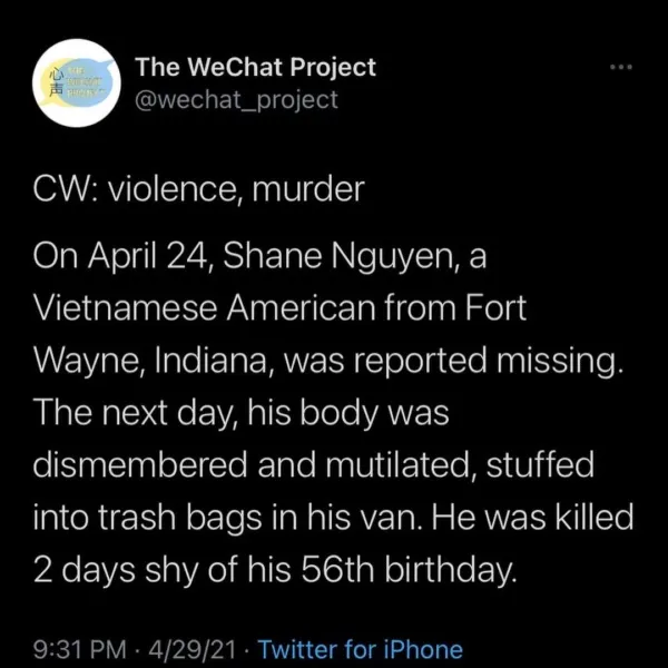 Screenshot of tweet stating: CW: violence, murder

On April 24, Shane Nguyen, a Vietnamese American from Fort Wayne, Indiana, was reported missing. The next day, his body was dismembered and mutilated, stuffed into trash bags in his van. He was killed 2 days shy of his 56th birthday.