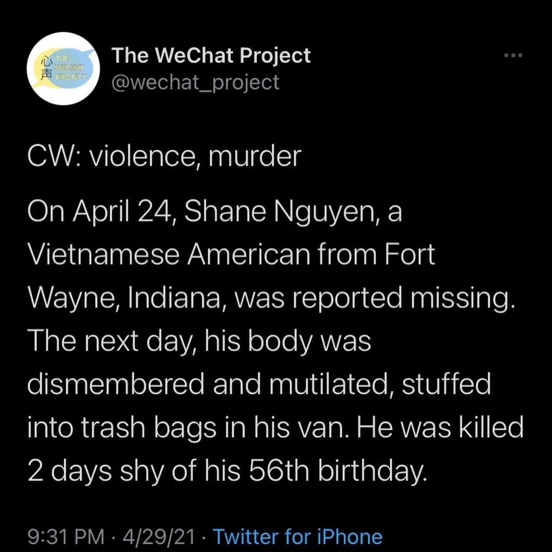 Screenshot of tweet stating: CW: violence, murder

On April 24, Shane Nguyen, a Vietnamese American from Fort Wayne, Indiana, was reported missing. The next day, his body was dismembered and mutilated, stuffed into trash bags in his van. He was killed 2 days shy of his 56th birthday.