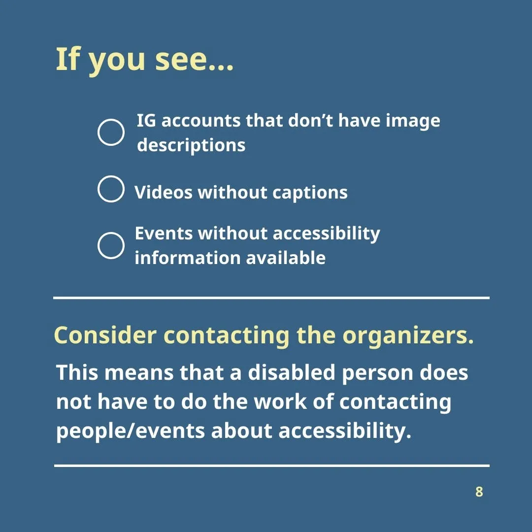 If you see: IG accounts that don’t have image descriptions Videos without captions Events without accessibility information available consider contacting the organizers.  This means that a disabled person does not have to do the work of contacting people/events about accessibility.