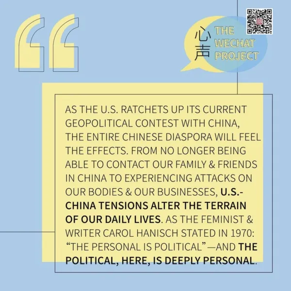 Text on pastel yellow and blue background with “The WeChat Project” logo in upper right corner next to a QR code. Text states: As the US ratchets up its current geopolitical contest with China, the entire Chinese diaspora will feel the effects. From no longer being able to contact our family & friends in China TI experiencing attacks on our bodies & our businesses, US-China tensions alter the terrain of our daily lives. As the feminist & writer Carol Hanisch stated in 1970: “The personal is political” — and the political, here, is deeply personal.