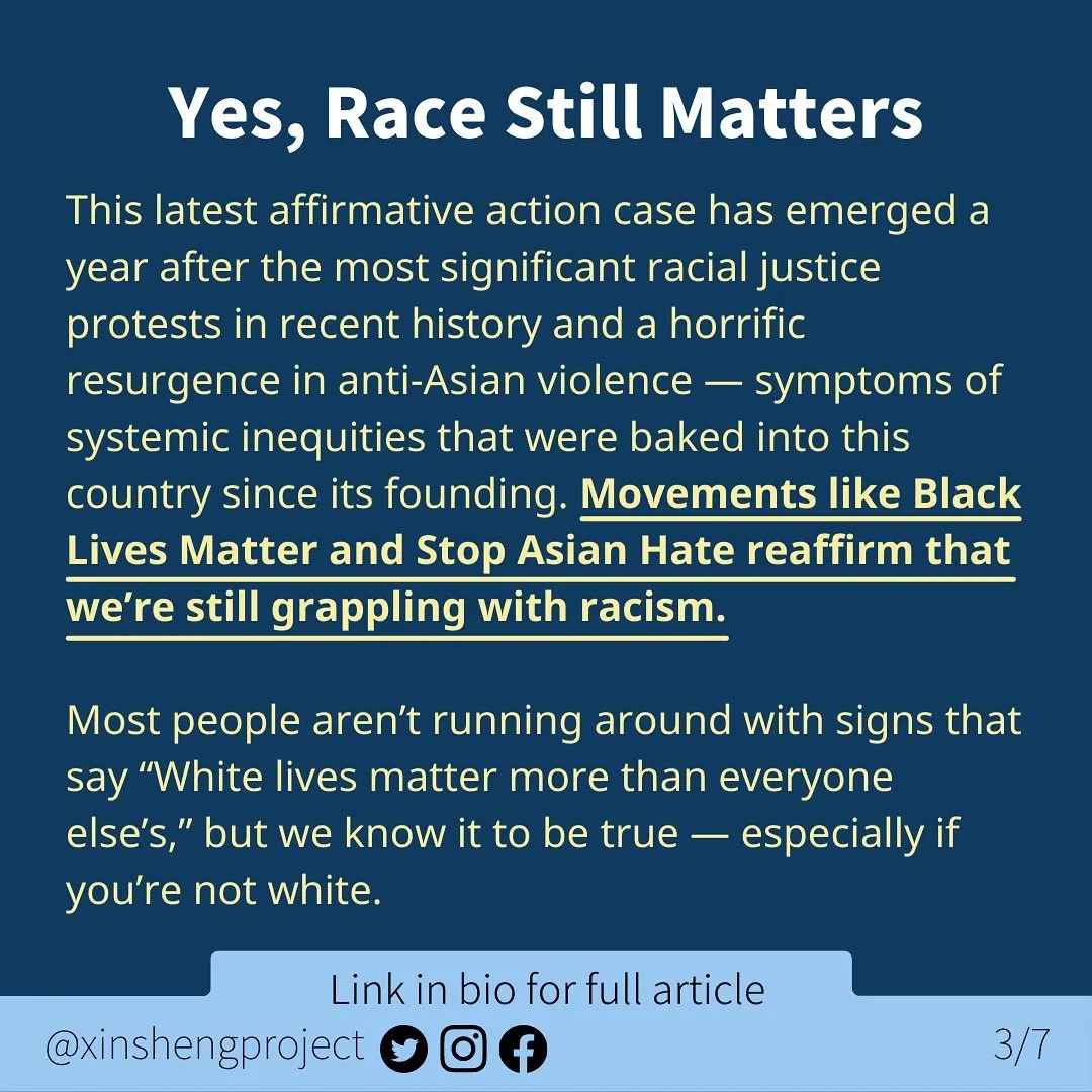 Infographic with a dark blue background and a small, lighter blue strip at the bottom of the graphic.

White title text at the top of the graphic states: Yes, Race Still Matters 

Yellow text with some highlighted sentences states: This latest affirmative action case has emerged a year after the most significant racial justice protests in recent history and a horrific resurgence in anti-Asian violence — symptoms of systemic inequities that were baked into this country since its founding. Movements like Black Lives Matter and Stop Asian Hate reaffirm that we’re still grappling with racism.
Most people aren’t running around with signs that say “White lives matter more than everyone else’s,” but we know it to be true — especially if you’re not white.

Light blue strip below the text contains Twitter, Instagram, and Facebook icons. Text on light blue states: “link in bio for full article @XinShengProject.”