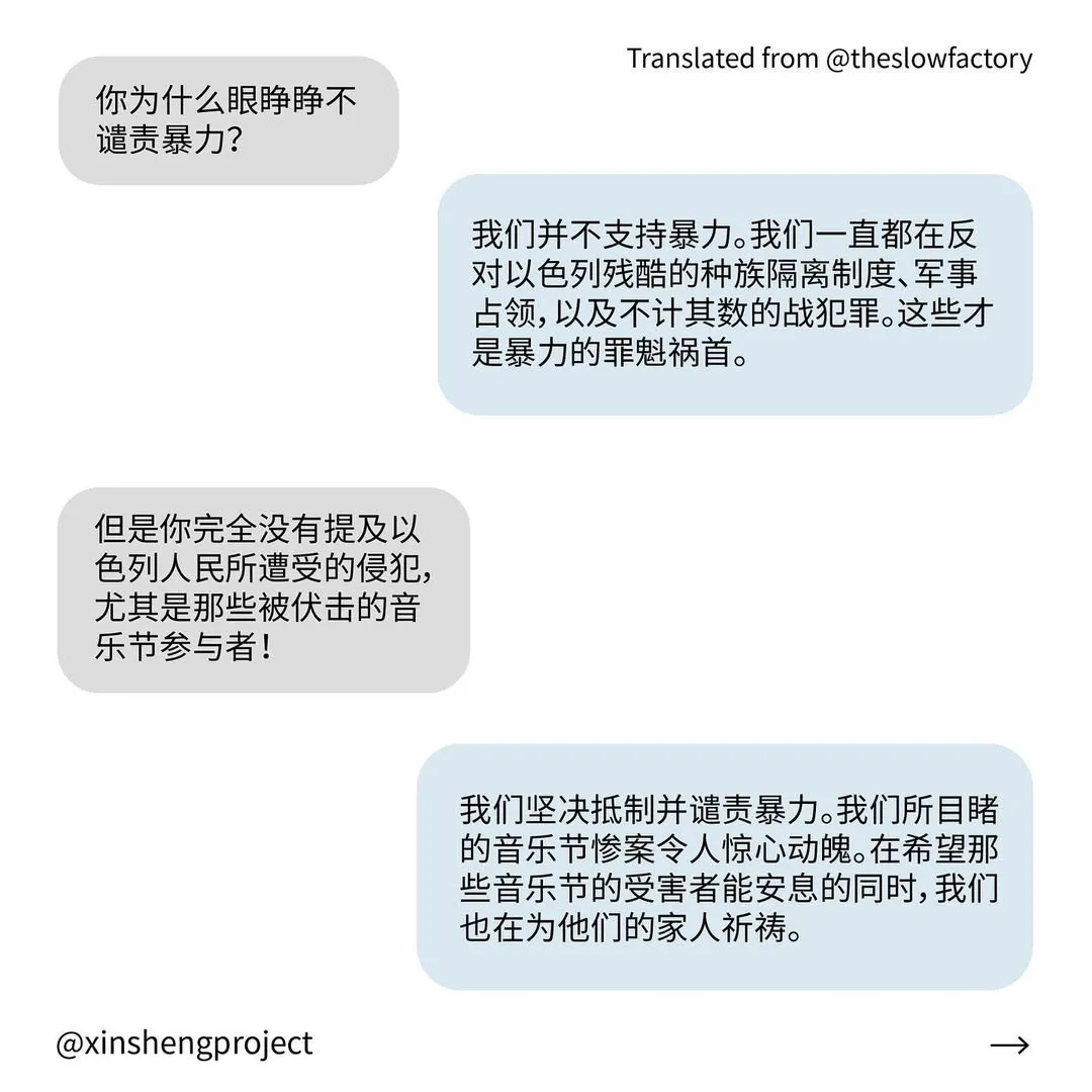 Q: 你为什么眼睁睁不谴责暴力？
A: 我们并不支持暴力。我们一直都在反对以色列残酷的种族隔离制度、军事占领，以及不计其数的战犯罪。这些才是暴力的罪魁祸首。
Q: 但是你完全没有提及以色列人民所遭受的侵犯，尤其是那些被伏击的音乐节参与者！
A: 我们坚决抵制并谴责暴力。我们所目睹的音乐节惨案令人惊心动魄。在希望那些音乐节的受害者能安息的同时，我们也在为他们的家人祈祷。