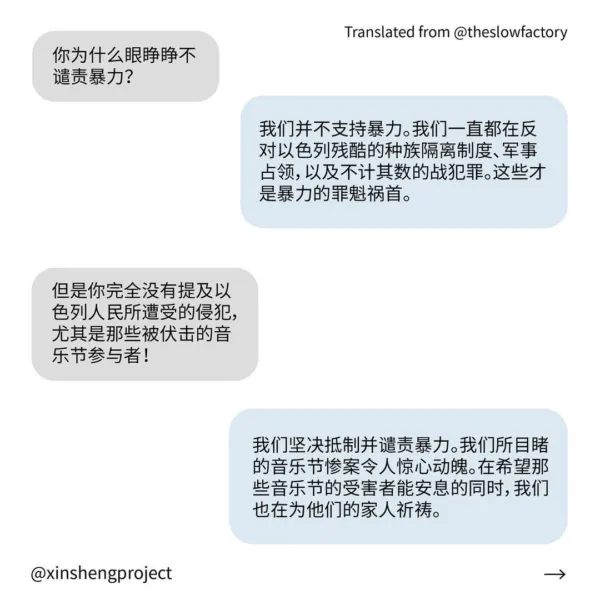 Q: 你为什么眼睁睁不谴责暴力？
A: 我们并不支持暴力。我们一直都在反对以色列残酷的种族隔离制度、军事占领，以及不计其数的战犯罪。这些才是暴力的罪魁祸首。
Q: 但是你完全没有提及以色列人民所遭受的侵犯，尤其是那些被伏击的音乐节参与者！
A: 我们坚决抵制并谴责暴力。我们所目睹的音乐节惨案令人惊心动魄。在希望那些音乐节的受害者能安息的同时，我们也在为他们的家人祈祷。
