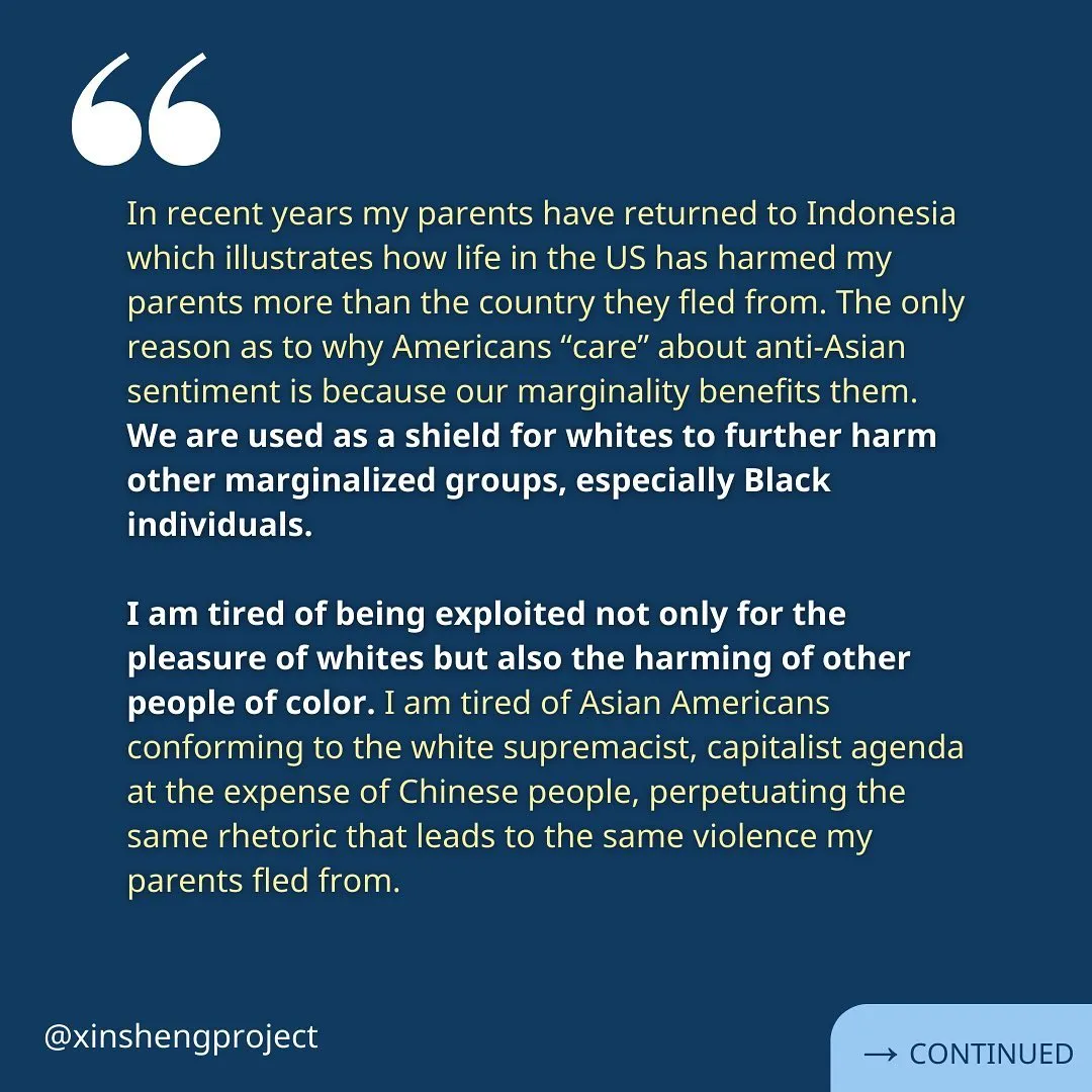 Qiyi continues, “In recent years my parents have returned to Indonesia which illustrates how life in the US has harmed my parents more than the country they fled from. The only reason as to why Americans “care” about anti-Asian sentiment is because our marginality benefits them. 
We are used as a shield for whites to further harm other marginalized groups, especially Black individuals. 

I am tired of being exploited not only for the pleasure of whites but also the harming of other people of color. I am tired of Asian Americans conforming to the white supremacist, capitalist agenda at the expense of Chinese people, perpetuating the same rhetoric that leads to the same violence my parents fled from.”