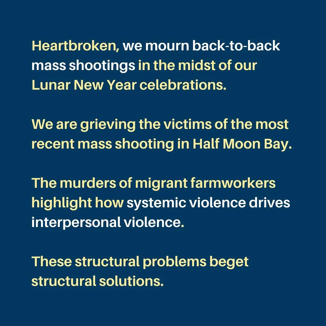 Heartbroken, we mourn back-to-back mass shootings in the midst of our Lunar New Year celebrations.

We are grieving the victims of the most recent mass shooting in Half Moon Bay.

The murders of migrant farmworkers highlight how systemic violence drives interpersonal violence.

These structural problems beget structural solutions.
