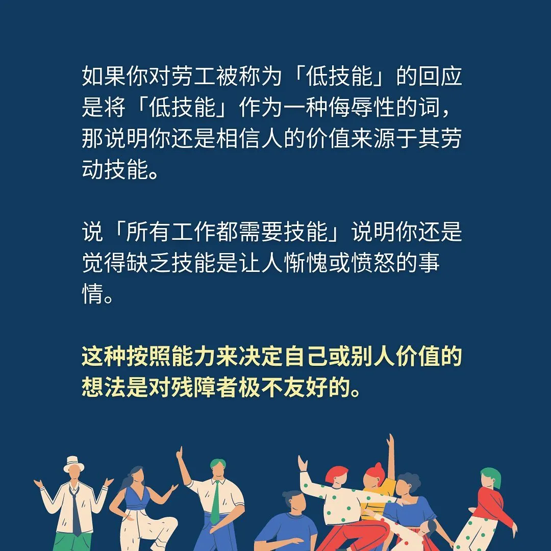 如果你对劳工被称为「低技能」的回应是将「低技能」作为一种侮辱性的词，那说明你还是相信人的价值来源于其劳动技能。说「所有工作都需要技能」说明你还是觉得缺乏技能是让人惭愧或愤怒的事情。这种按照能力来决定自己或别人价值的想法是对残障者极不友好的。