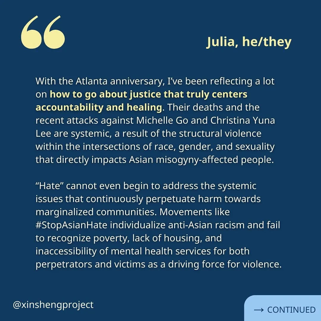 (Slide 2) A reflection from Julia. Against the same blue backdrop, the white text reads: “With the Atlanta anniversary, I’ve been reflecting a lot on how to go about justice that truly centers accountability and healing. Their deaths and the recent attacks against Michelle Go and Christina Yuna Lee are systemic, a result of the structural violence within the intersections of race, gender, and sexuality that directly impacts Asian misogyny-affected people. Hate cannot even begin to address the systemic issues that continuously perpetuate harm towards marginalized communities. Movements like #StopAsianHate individualize anti-Asian racism and fail to recognize poverty, lack of housing, and inaccessibility of mental health services for both perpetrators and victims as a driving force for violence.” Reflection continues on the next slide.