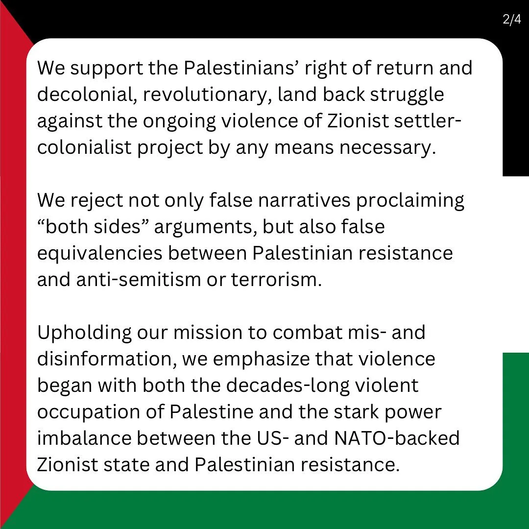 We support the Palestinians’ right of return and decolonial, revolutionary, land back struggle against the ongoing violence of Zionist settler-colonialist project by any means necessary. 

We reject not only false narratives proclaiming “both sides” arguments, but also false equivalencies between Palestinian resistance and anti-semitism or terrorism.

Upholding our mission to combat mis- and disinformation, we emphasize that violence began with both the decades-long violent occupation of Palestine and the stark power imbalance between the US- and NATO-backed Zionist state and Palestinian resistance.