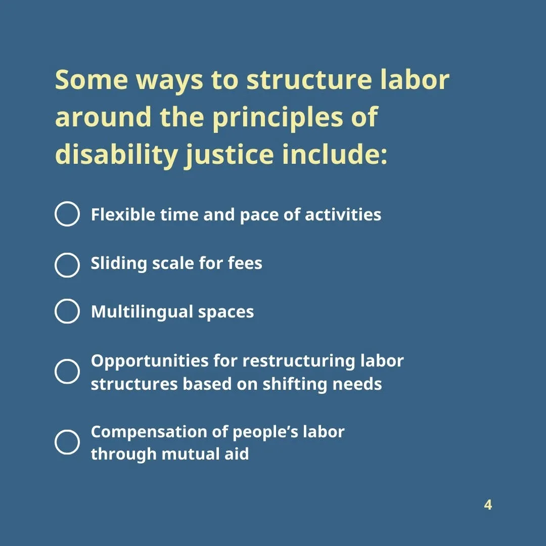 Some ways to structure labor around the principles of disability justice include: Flexible time and pace of activities Sliding scale for fees Compensation of people’s labor through mutual aid Multilingual spaces Opportunities for restructuring labor structures based on shifting needs
