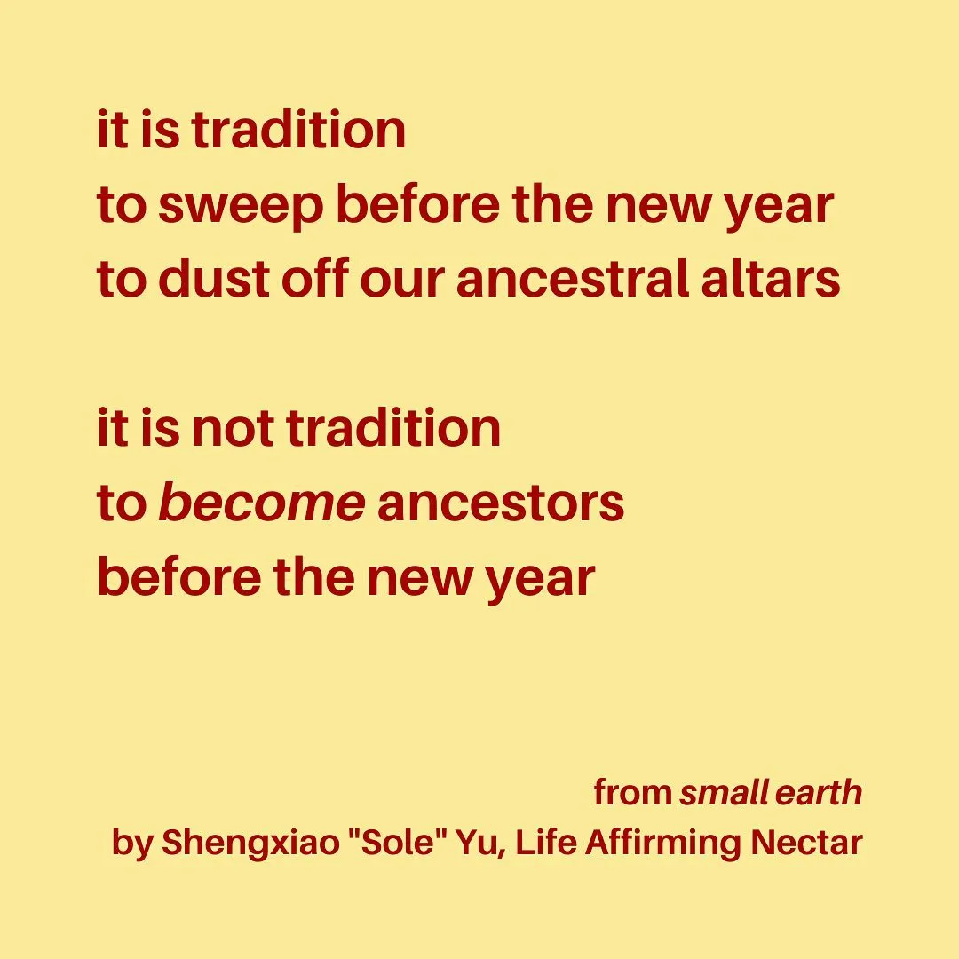 it is tradition
to sweep before the new year
to dust off our ancestral altars

it is not tradition
to become ancestors
before the new year

from small earth
by Shengxiao "Sole" Yu, Life Affirming Nectar
