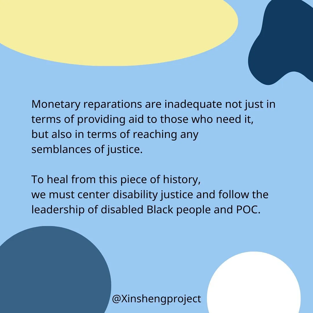 Monetary reparations are inadequate not just in terms of providing aid to those who need it, but also in terms of reaching any semblance of justice.

To heal from this piece of history, we must center disability justice and follow the leadership of disabled Black people and POC.