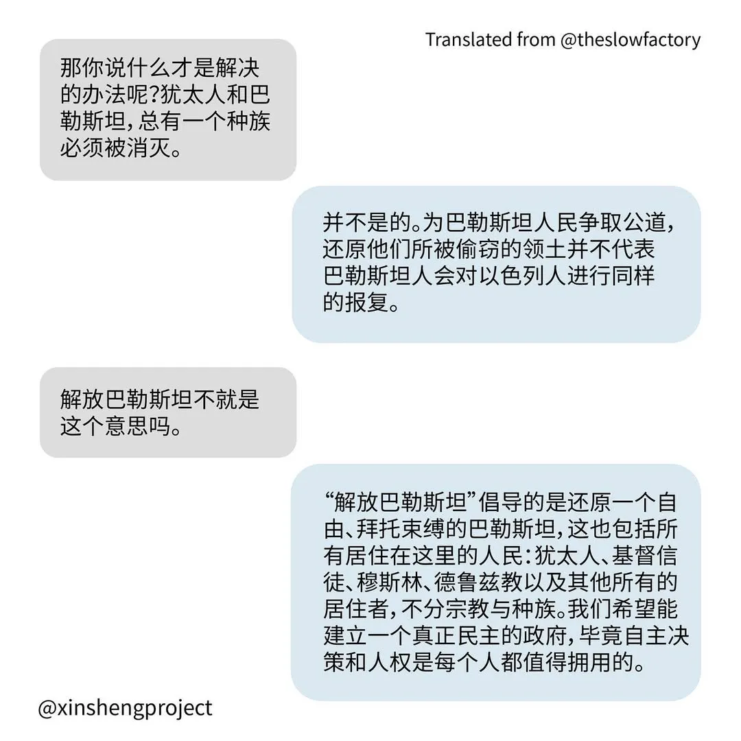 Q: 那你说什么才是解决的办法呢？犹太人和巴勒斯坦，总有一个种族必须被消灭。
A: 并不是的。为巴勒斯坦人民争取公道，还原他们所被偷窃的领土并不代表巴勒斯坦人会对以色列人进行同样的报复。
Q: 解放巴勒斯坦不就是这个意思吗。
A: “解放巴勒斯坦”倡导的是还原一个自由、拜托束缚的巴勒斯坦，这也包括所有居住在这里的人民：犹太人、基督信徒、穆斯林、德鲁兹教以及其他所有的居住者，不分宗教与种族。我们希望能建立一个真正民主的政府，毕竟自主决策和人权是每个人都值得拥用的。