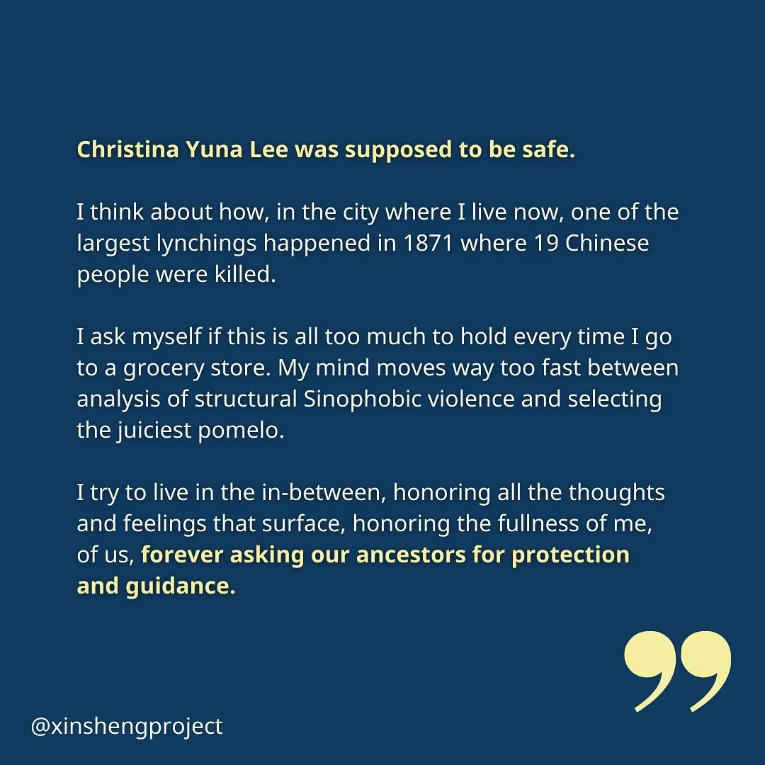 Sole concludes, “Christina Yuna Lee was supposed to be safe. 

I think about how, in the city where I live now, one of the largest lynchings happened in 1871 where 19 Chinese people were killed.

I ask myself if this is all too much to hold every time I go to a grocery store. My mind moves way too fast between analysis of structural Sinophobic violence and selecting the juiciest pomelo. 

I try to live in the in-between, honoring all the thoughts and feelings that surface, honoring the fullness of me, 
of us, forever asking our ancestors for protection 
and guidance.”