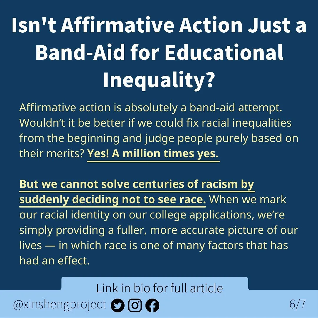 Infographic with a dark blue background and a small, lighter blue strip at the bottom of the graphic.

White title text at top of graphic states: Isn’t Affirmative Action Just a Band-Aid for Educational Inequality?

Yellow body text with some in bold and underlined states: Affirmative action is absolutely a band-aid attempt. Wouldn’t it be better if we could fix racial inequalities from the beginning and judge people purely based on their merits? Yes! A million times yes. 
But we cannot solve centuries of racism by suddenly deciding not to see race. When we mark our racial identity on our college applications, we’re simply providing a fuller, more accurate picture of our lives — in which race is one of many factors that has had an effect. 
    

Light blue strip below the text contains Twitter, Instagram, and Facebook icons. Text on light blue states: “link in bio for full article @XinShengProject.”