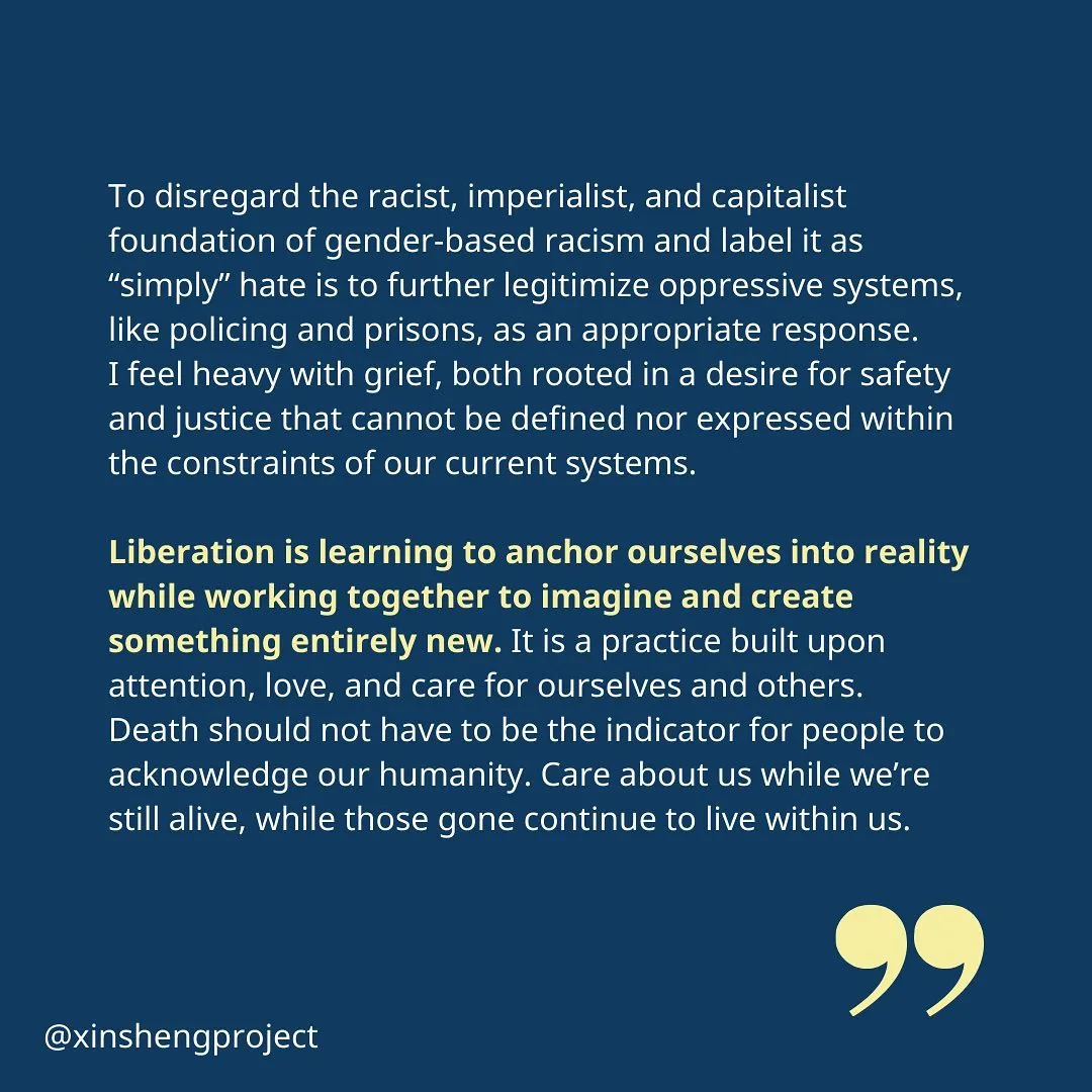 (Slide 3) Julia continues, “To disregard the racist, imperialist, and capitalist foundation of gender-based racism and label it as “simply” hate is to further legitimize oppressive systems, like policing and prisons, as an appropriate response.
I feel heavy with grief, both rooted in a desire for safety and justice that cannot be defined nor expressed within the constraints of our current systems.

Liberation is learning to anchor ourselves into reality while working together to imagine and create something entirely new. It is a practice built upon attention, love, and care for ourselves and others. Death should not have to be the indicator for people to acknowledge our humanity. Care about us while we’re still alive, while those gone continue to live within us.”