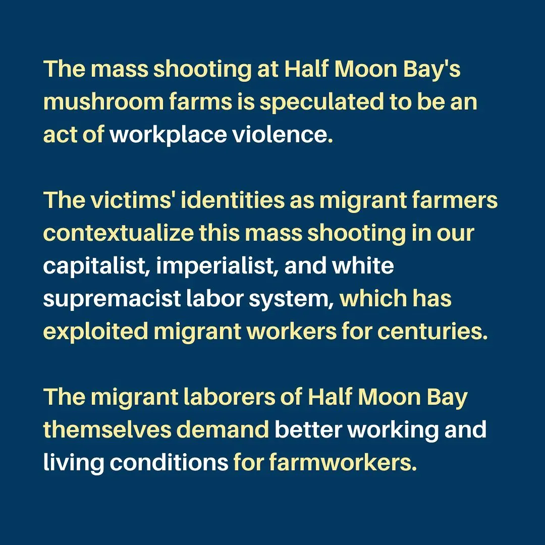 The mass shooting at Half Moon Bay's mushroom farms is speculated to be an act of workplace violence.

The victims' identities as migrant farmers contextualize this mass shooting in our capitalist, imperialist, and white supremacist labor system, which has exploited migrant workers for centuries.

The migrant laborers of Half Moon Bay themselves demand better working and living conditions for farmworkers.
