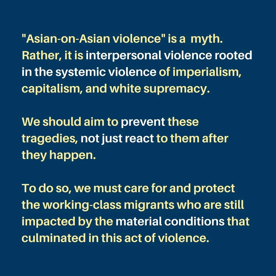 "Asian-on-Asian violence" is a  myth. Rather, it is interpersonal violence rooted in the systemic violence of imperialism, capitalism, and white supremacy.

We should aim to prevent these tragedies, not just react to them after they happen.

To do so, we must care for and protect the working-class migrants who are still impacted by the material conditions that culminated in this act of violence.