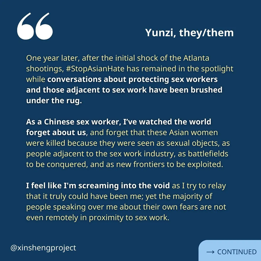 A reflection from Yunzi. The yellow text reads: “One year later, after the initial shock of the Atlanta shootings, #StopAsianHate has remained in the spotlight while conversations about protecting sex workers and those adjacent to sex work have been brushed under the rug. 

As a Chinese sex worker, I’ve watched the world forget about us, and forget that these Asian women were killed because they were seen as sexual objects, as people adjacent to the sex work industry, as battlefields to be conquered, and as new frontiers to be exploited.

I feel like I'm screaming into the void as I try to relay that it truly could have been me; yet the majority of people speaking over me about their own fears are not even remotely in proximity to sex work.” Reflection continues on the next slide.