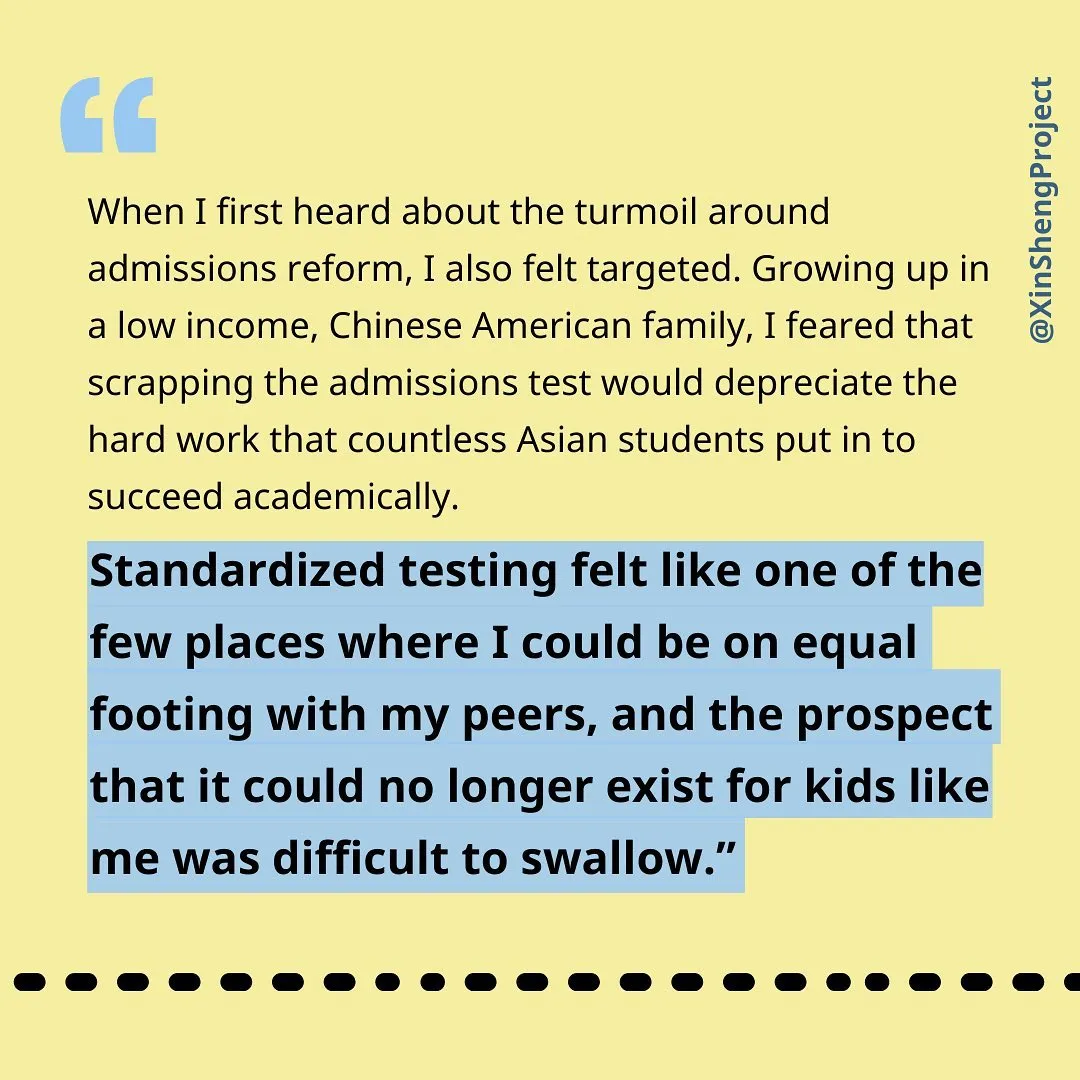 [text]
“When I first heard about the turmoil around admissions reform, I also felt targeted. Growing up in a low income, Chinese American family, I feared that scrapping the admissions test would depreciate the hard work that countless Asian students put in to succeed academically. Standardized testing felt like one of the few places where I could be on equal footing with my peers, and the prospect that it could no longer exist for kids like me was difficult to swallow.”
image description: black text on light yellow background with blue highlight