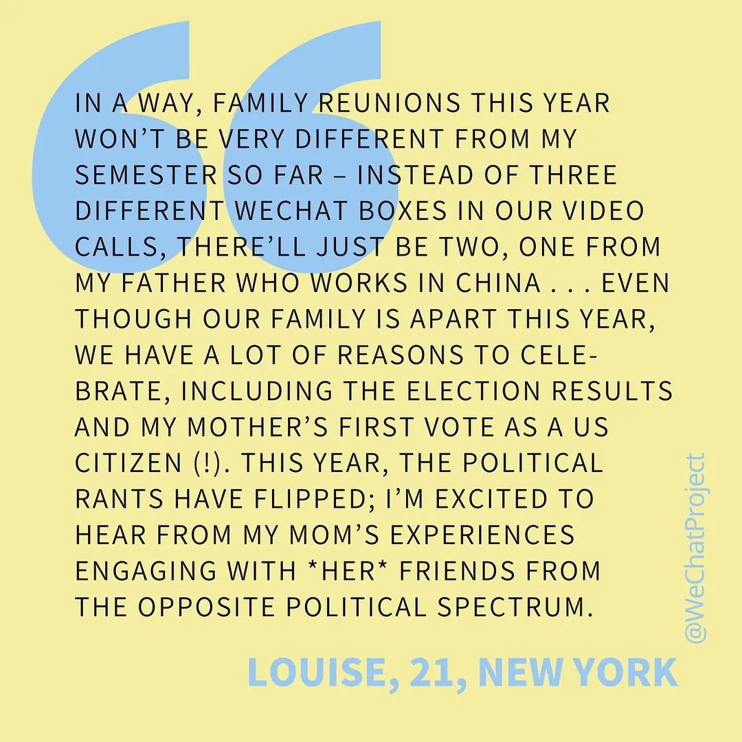 Text on yellow background: “I’m a way, family reunions this year won’t be very different from my semester so far— instead of 3 different WeChat boxes in our video calls, there’ll be just two, one from my father who works in China... even though our family is apart this year, we have a lot of reasons to celebrate, including the election results and my mother first vote as a US citizen! This year, the political rants have flipped; I’m excited to hear from my mom’s experiences engaging with her friends from the opposite political spectrum.” Louise, 21, New York