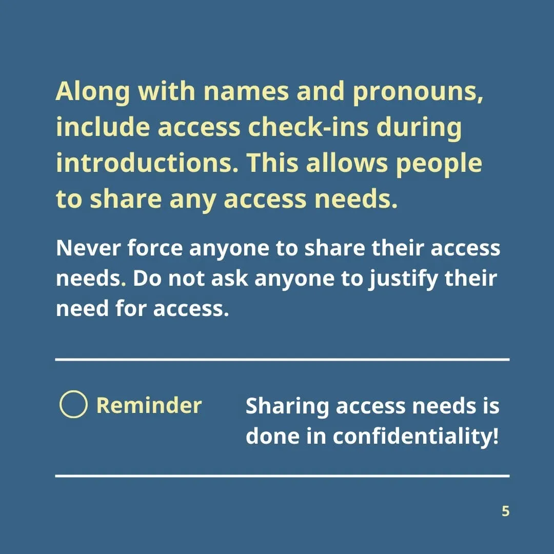 Along with names and pronouns, include access check-ins during introductions. This allows people to share any access needs.  Never force anyone to share their access needs. Do not ask anyone to justify their need for access.  Reminder: sharing access needs is done in confidentiality!