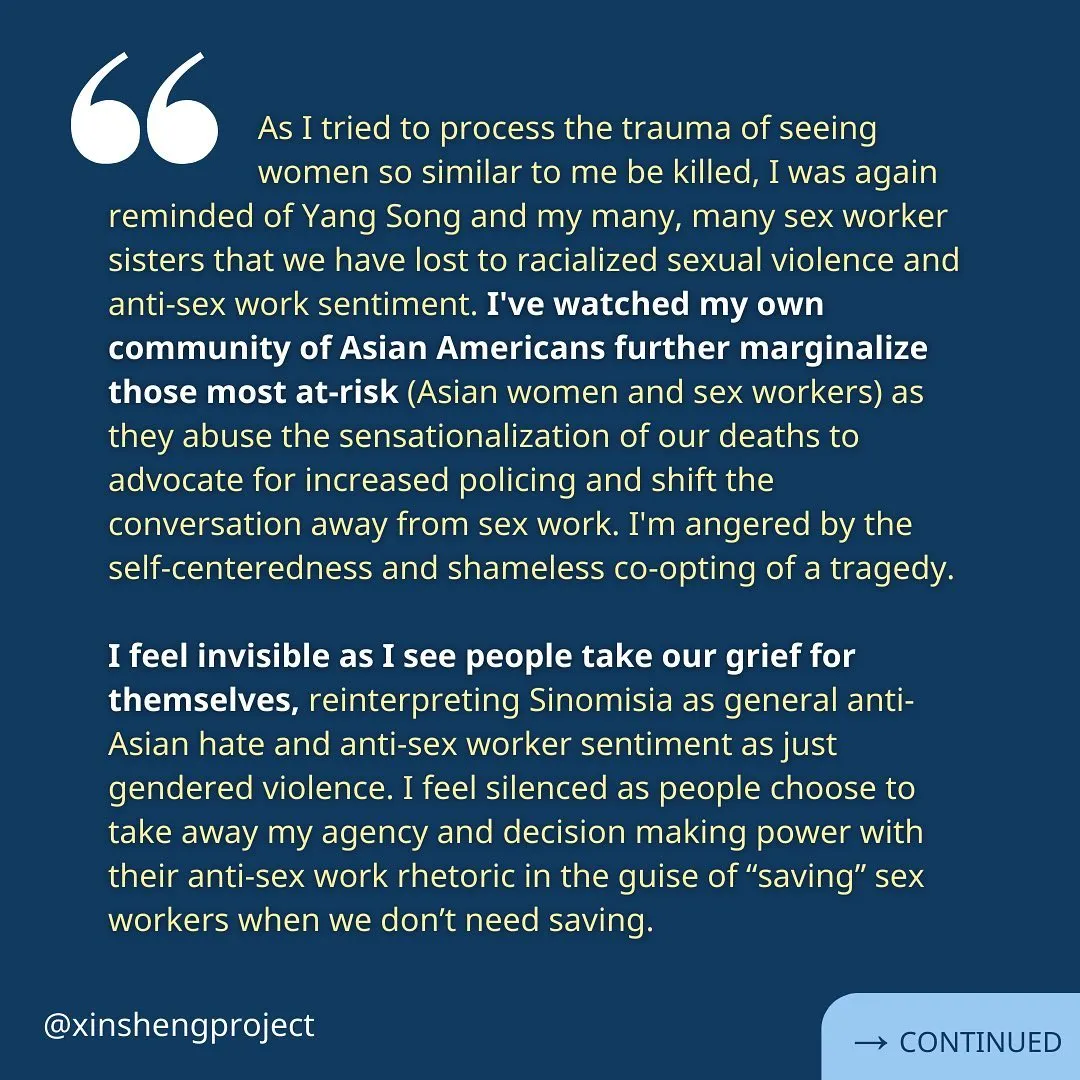 Yunzi continues, “As I tried to process the trauma of seeing women so similar to me be killed, I was again reminded of Yang Song and my many, many sex worker sisters that we have lost to racialized sexual violence and anti-sex work sentiment. I've watched my own community of Asian Americans further marginalize those most at-risk (Asian women and sex workers) as they abuse the sensationalization of our deaths to advocate for increased policing and shift the conversation away from sex work. I'm angered by the self-centeredness and shameless co-opting of a tragedy.

I feel invisible as I see people take our grief for themselves, reinterpreting Sinomisia as general anti-Asian hate and anti-sex worker sentiment as just gendered violence. I feel silenced as people choose to take away my agency and decision making power with their anti-sex work rhetoric in the guise of “saving” sex workers when we don’t need saving.” Reflection continues on the next slide.