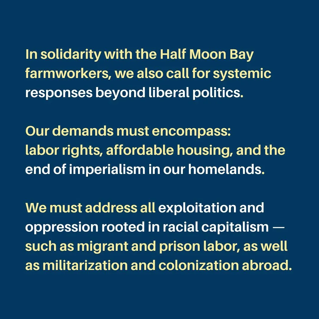 In solidarity with the Half Moon Bay farmworkers, we also call for systemic responses beyond liberal politics.

Our demands must encompass:
labor rights, affordable housing, and the end of imperialism in our homelands. 

We must address all exploitation and oppression rooted in racial capitalism — such as migrant and prison labor, as well as militarization and colonization abroad.