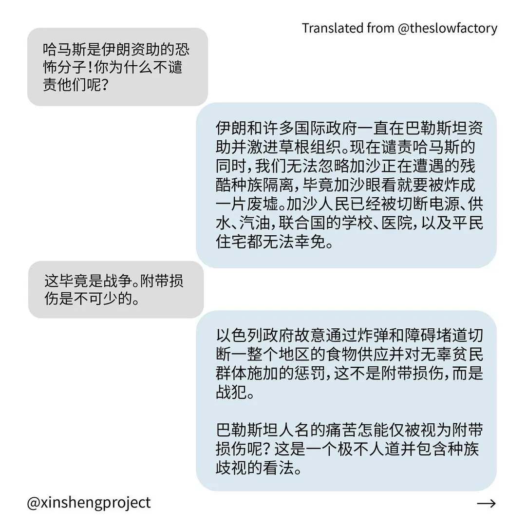Q: 哈马斯是伊朗资助的恐怖分子！你为什么不谴责他们呢？
A: 伊朗和许多国际政府一直在巴勒斯坦资助并激进草根组织。现在谴责哈马斯的同时，我们无法忽略加沙正在遭遇的残酷种族隔离，毕竟加沙眼看就要被炸成一片废墟。加沙人民已经被切断电源、供水、汽油，联合国的学校、医院，以及平民住宅都无法幸免。
Q: 这毕竟是战争。附带损伤是不可少的。
A: 以色列政府故意通过炸弹和障碍堵道切断一整个地区的食物供应并对无辜贫民群体施加的惩罚，这不是附带损伤，而是战犯。
巴勒斯坦人名的痛苦怎能仅被视为附带损伤呢？ 这是一个极不人道并包含种族歧视的看法。