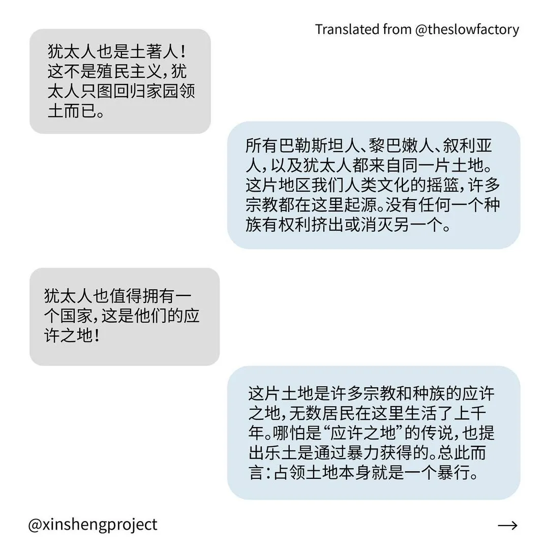 Q: 犹太人也是土著人！这不是殖民主义，犹太人只图回归家园领土而已。
A: 所有巴勒斯坦人、黎巴嫩人、叙利亚人，以及犹太人都来自同一片土地。这片地区我们人类文化的摇篮，许多宗教都在这里起源。没有任何一个种族有权利挤出或消灭另一个。
Q: 犹太人也值得拥有一个国家，这是他们的应许之地！
A: 这片土地是许多宗教和种族的应许之地，无数居民在这里生活了上千年。哪怕是“应许之地”的传说，也提出乐土是通过暴力获得的。总此而言：占领土地本身就是一个暴行。